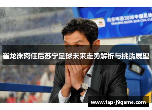 崔龙洙离任后苏宁足球未来走势解析与挑战展望