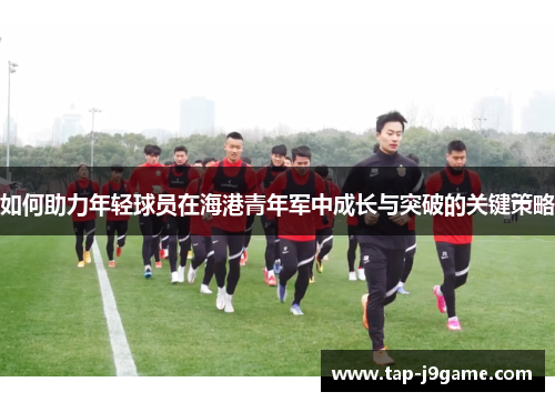 如何助力年轻球员在海港青年军中成长与突破的关键策略