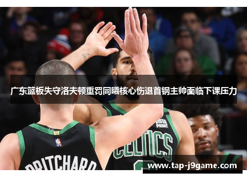 广东篮板失守洛夫顿重罚同曦核心伤退首钢主帅面临下课压力