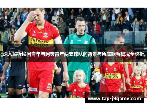 深入解析埃因青年与阿贾青年两支球队的背景与所属联赛概况全貌析 深入解析埃因青年与阿贾青年两支球队的背景与所属联赛概况全貌析