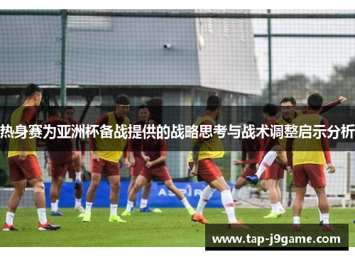 热身赛为亚洲杯备战提供的战略思考与战术调整启示分析 热身赛为亚洲杯备战提供的战略思考与战术调整启示分析