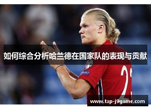如何综合分析哈兰德在国家队的表现与贡献 如何综合分析哈兰德在国家队的表现与贡献