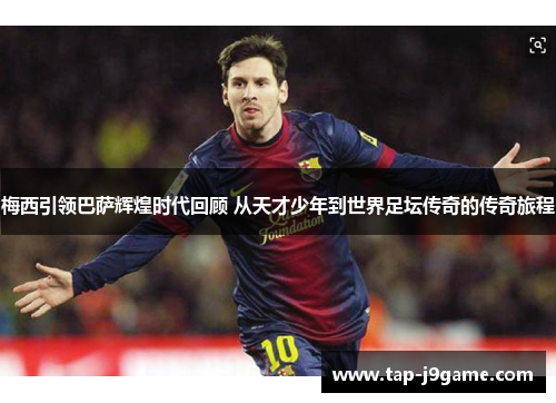 梅西引领巴萨辉煌时代回顾 从天才少年到世界足坛传奇的传奇旅程