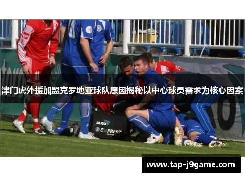 津门虎外援加盟克罗地亚球队原因揭秘以中心球员需求为核心因素 津门虎外援加盟克罗地亚球队原因揭秘以中心球员需求为核心因素