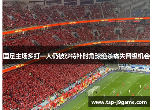 国足主场多打一人仍被沙特补时角球绝杀痛失晋级机会