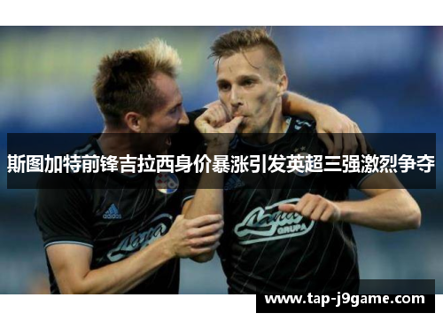 斯图加特前锋吉拉西身价暴涨引发英超三强激烈争夺