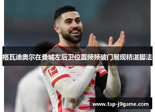 格瓦迪奥尔在曼城左后卫位置频频破门展现精湛脚法 格瓦迪奥尔在曼城左后卫位置频频破门展现精湛脚法