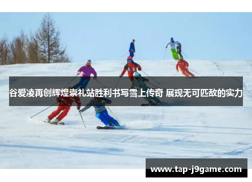 谷爱凌再创辉煌崇礼站胜利书写雪上传奇 展现无可匹敌的实力
