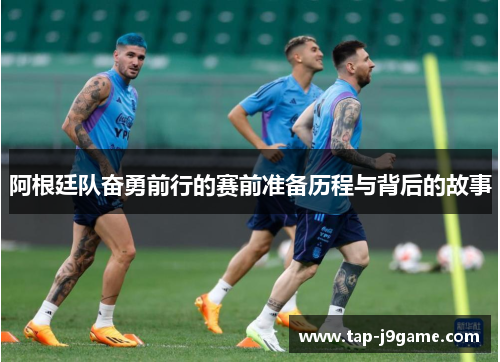 阿根廷队奋勇前行的赛前准备历程与背后的故事 阿根廷队奋勇前行的赛前准备历程与背后的故事